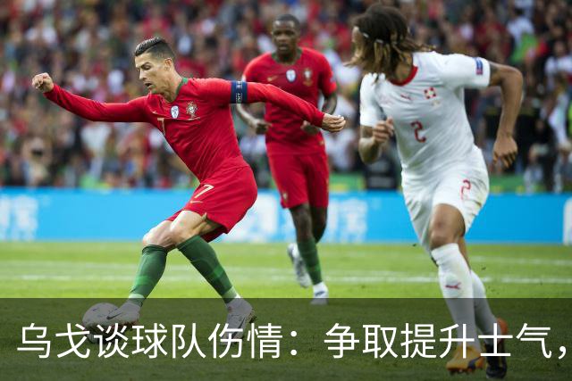 乌戈谈球队伤情：争取提升士气，确保稳定发挥